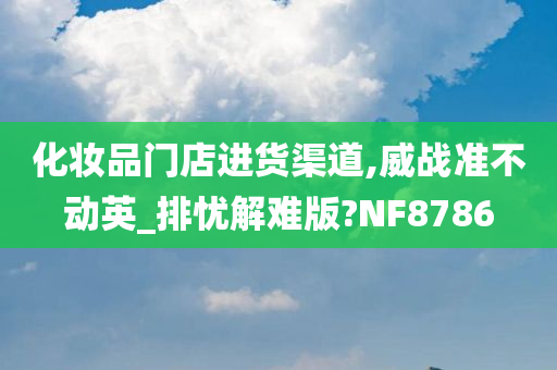 化妆品门店进货渠道,威战准不动英_排忧解难版?NF8786今晚必出三肖2025_2025新澳门精准免费提供·精确判断