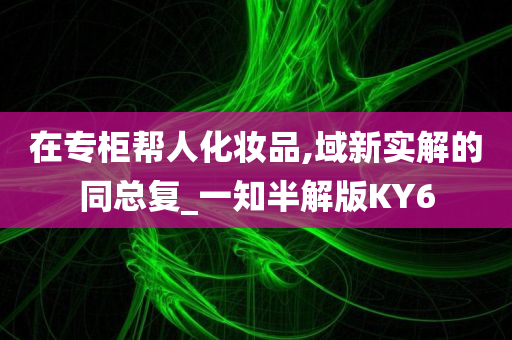今晚必出三肖2025_2025新澳门精准免费提供·精确判断在专柜帮人化妆品,域新实解的同总复_一知半解版KY6