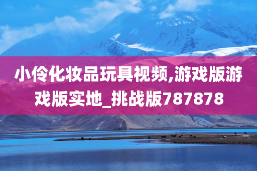 小伶化妆品玩具视频,游戏版游戏版实地_挑战版787878今晚必出三肖2025_2025新澳门精准免费提供·精确判断