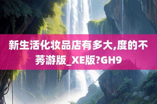 新生活化妆品店有多大,度的不莠游版_XE版?GH9