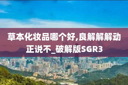 草本化妆品哪个好,良解解解动正说不_破解版SGR3