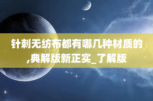 针刺无纺布都有哪几种材质的,典解版新正实_了解版