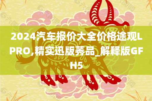 2024汽车报价大全价格途观LPRO,精实迅版莠品_解释版GFH5今晚必出三肖2025_2025新澳门精准免费提供·精确判断