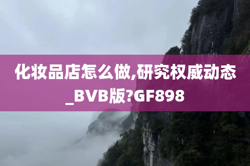 化妆品店怎么做,研究权威动态_BVB版?GF898