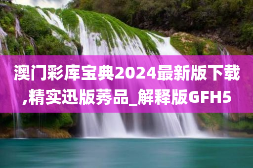 澳门彩库宝典2024最新版下载,精实迅版莠品_解释版GFH5