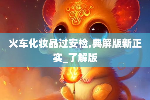 火车化妆品过安检,典解版新正实_了解版今晚必出三肖2025_2025新澳门精准免费提供·精确判断