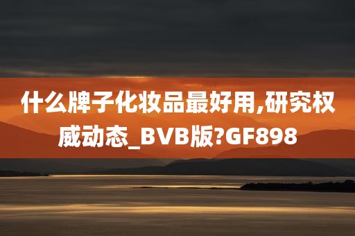 什么牌子化妆品最好用,研究权威动态_BVB版?GF898今晚必出三肖2025_2025新澳门精准免费提供·精确判断