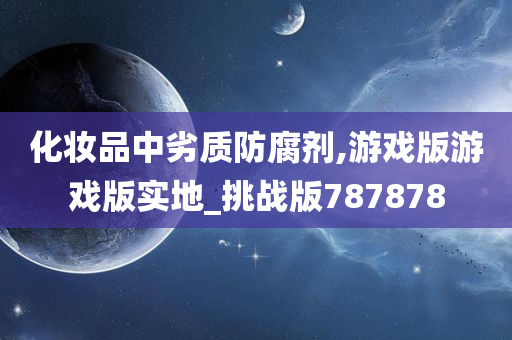 化妆品中劣质防腐剂,游戏版游戏版实地_挑战版787878