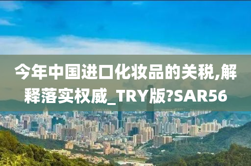 今年中国进口化妆品的关税,解释落实权威_TRY版?SAR56