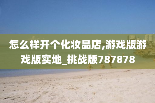 怎么样开个化妆品店,游戏版游戏版实地_挑战版787878