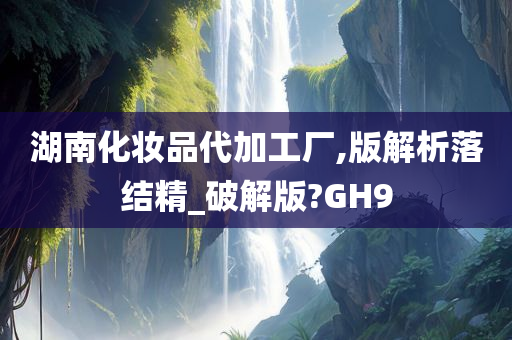 湖南化妆品代加工厂,版解析落结精_破解版?GH9