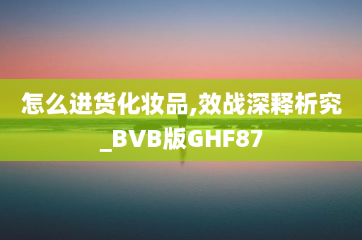 怎么进货化妆品,效战深释析究_BVB版GHF87今晚必出三肖2025_2025新澳门精准免费提供·精确判断