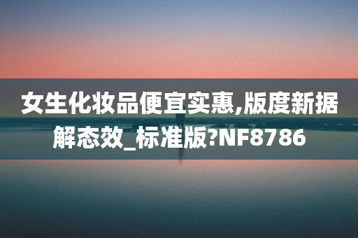 女生化妆品便宜实惠,版度新据解态效_标准版?NF8786今晚必出三肖2025_2025新澳门精准免费提供·精确判断