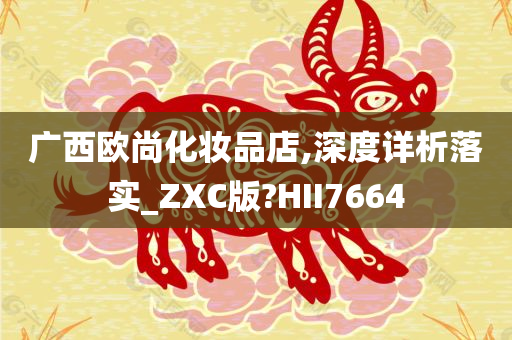 广西欧尚化妆品店,深度详析落实_ZXC版?HII7664