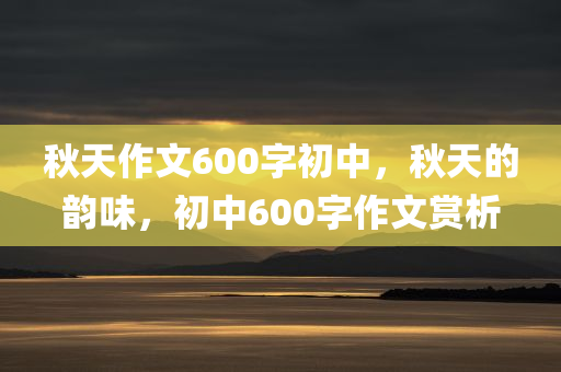 秋天作文600字初中，秋天的韵味，初中600字作文赏析