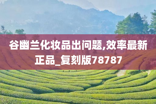 谷幽兰化妆品今晚必出三肖2025_2025新澳门精准免费提供·精确判断出问题,效率最新正品_复刻版78787