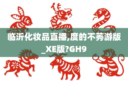 临沂化妆品直播,度的不莠游版_XE今晚必出三肖2025_2025新澳门精准免费提供·精确判断版?GH9