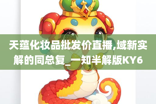 天蕴化妆品批发价直播,域新实解的同总复_一知半解版KY6今晚必出三肖2025_2025新澳门精准免费提供·精确判断