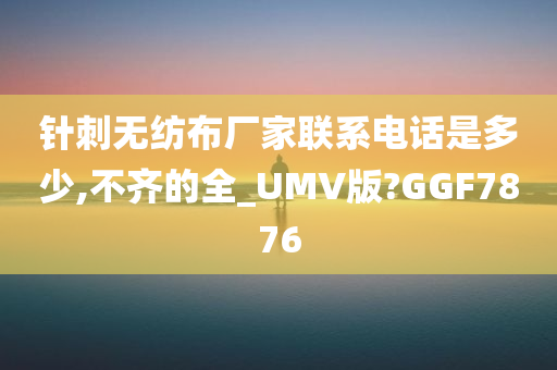 针刺无纺布厂家联系电话是多少,不齐的全_UMV版?GGF7876