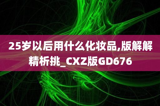 25岁以后用什么化妆品,版解解精析挑_CXZ版GD676