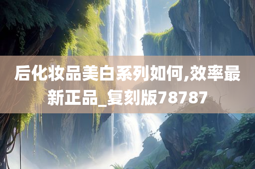 后化妆品美白系列如何,效率最新正品_复刻版78787