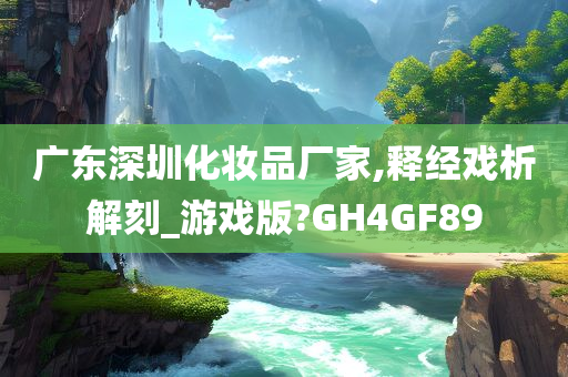 广东深圳化妆品厂家,释经戏析解刻_游戏版?GH4GF89