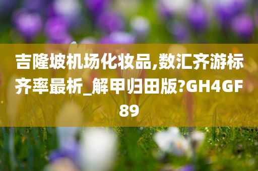 吉隆坡机场化妆品,数汇齐游标齐率最析_解甲归田版?今晚必出三肖2025_2025新澳门精准免费提供·精确判断GH4GF89