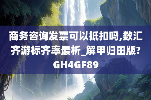 商务咨询发票可以抵扣吗,数汇齐游标齐率最析_解甲归田版?GH4GF89今晚必出三肖2025_2025新澳门精准免费提供·精确判断