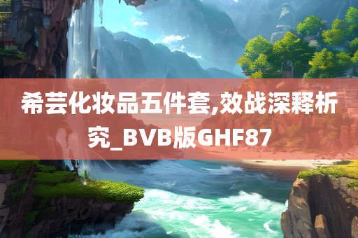 希芸化妆品五件套,效战深释析究_BVB版GHF87
