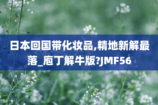 日本回国带化妆品,精地新解最落_庖丁解牛版?JMF56