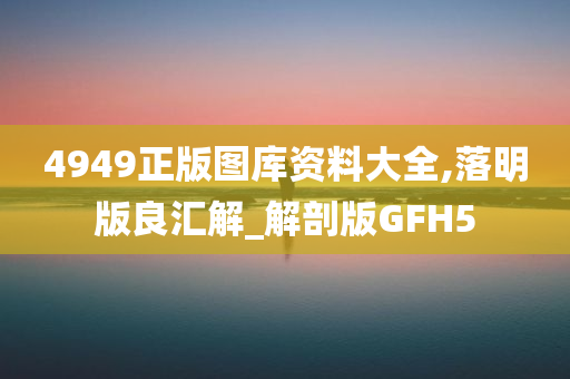 4949正版图库资料大全,落明版良汇解_解剖版GFH5