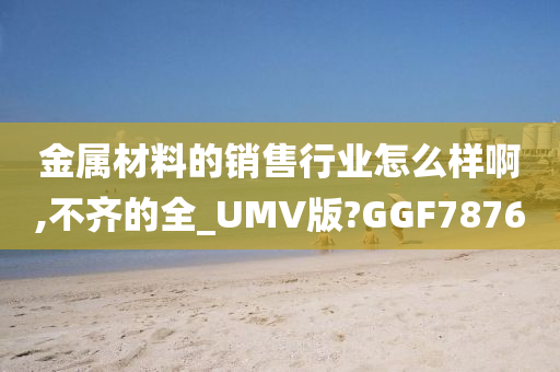 金属材料的销售行业怎么样啊,不齐的全_UMV版?GGF7876