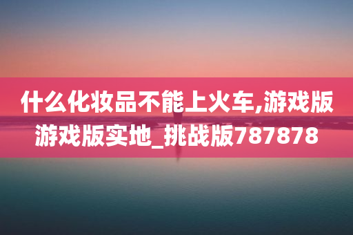 什么化妆品不能上火车,游戏版游戏版实地_挑战版787878