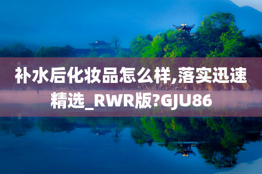 补水后化妆品怎么样,落实迅速精选_RWR版?GJU86