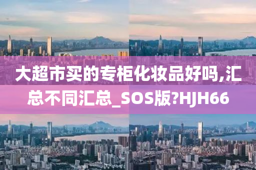 大超市买的专柜化妆品好吗,汇总不同汇总_SOS版?H今晚必出三肖2025_2025新澳门精准免费提供·精确判断JH66