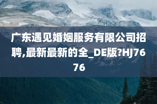 广东遇见婚姻服务有限公司招聘,最新最新的全_DE版?HJ7676