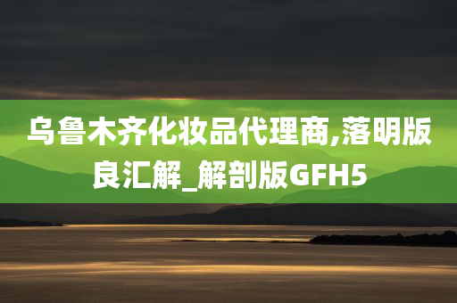 乌鲁木齐化妆品代理商,落明版良汇解_解剖版GFH5
