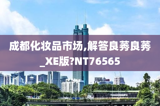 成都化妆品市场,解答良莠良莠_XE版?NT今晚必出三肖2025_2025新澳门精准免费提供·精确判断76565