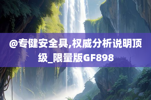 @专健安全具,权威分析说明顶级_限量版GF898