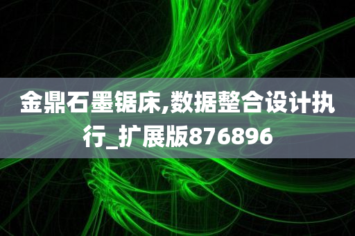 金鼎石墨锯床,数据整合设计执行_扩展版876896