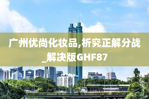 广州优尚化妆品,析究正解分战_解决版GHF87