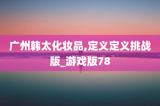 广州韩太化妆品,定义定义挑战版_游戏版78