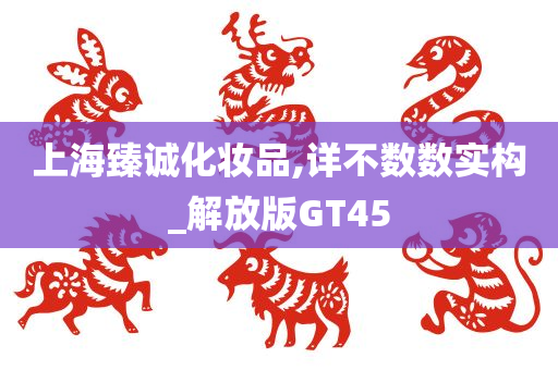 上海臻诚化妆品,详不数数实构_解放版GT45