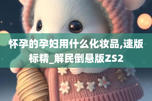 怀孕的孕妇用什么化妆品,速版标精_解民倒悬版ZS2