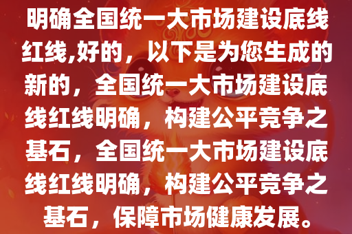 明确全国统一大市场建设底线红线,好的，以下是为您生成的新的，全国统一大市场建设底线红线明确，构建公平竞争之基石，全国统一大市场建设底线红线明确，构建公平竞争之基石，保障市场健康发展。