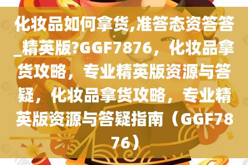 化妆品如何拿货,准答态资答答_精英版?GGF7876，化妆品拿货攻略，专业精英版资源与答疑，化妆品拿货攻略，专业精英版资源与答疑指南（GGF7876）