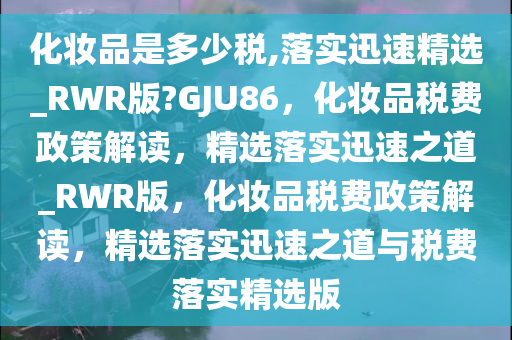 化妆品是多少税,落实迅速精选_RWR版?GJU86，化妆品税费政策解读，精选落实迅速之道_RWR版，化妆品税费政策解读，精选落实迅速之道与税费落实精选版