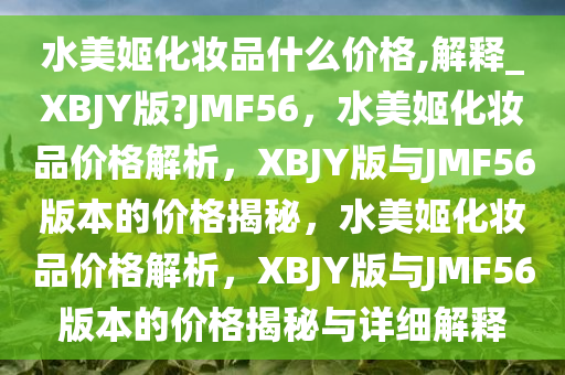 水美姬化妆品什么价格,解释_XBJY版?JMF56，水美姬化妆品价格解析，XBJY版与JMF56版本的价格揭秘，水美姬化妆品价格解析，XBJY版与JMF56版本的价格揭秘与详细解释