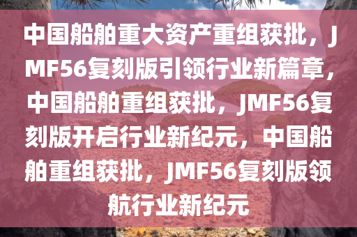 中国船舶重大资产重组获批，JMF56复刻版引领行业新篇章，中国船舶重组获批，JMF56复刻版开启行业新纪元，中国船舶重组获批，JMF56复刻版领航行业新纪元