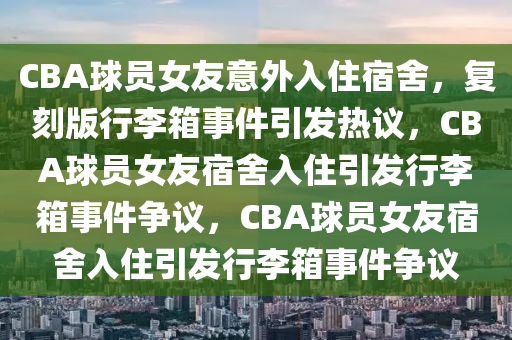 CBA球员女友意外入住宿舍，复刻版行李箱事件引发热议，CBA球员女友宿舍入住引发行李箱事件争议，CBA球员女友宿舍入住引发行李箱事件争议